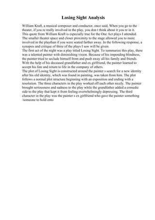 Losing Sight Analysis
William Kraft, a musical composer and conductor, once said, When you go to the
theater, if you re really involved in the play, you don t think about it you re in it.
This quote from William Kraft is especially true for the One Act plays I attended.
The smaller theater space and closer proximity to the stage allowed you to more
involved in the playthan if you were seated farther away. In the following response, a
synopsis and critique of three of the plays I saw will be given.
The first act of the night was a play titled Losing Sight. To summarize this play, there
was a talented painter with diminishing vision. Because of his impending blindness,
the painter tried to seclude himself from and push away all his family and friends.
With the help of his deceased grandfather and ex girlfriend, the painter learned to
accept his fate and return to life in the company of others.
The plot of Losing Sight is constructed around the painter s search for a new identity
after his old identity, which was found in painting, was taken from him. The plot
follows a normal plot structure beginning with an exposition and ending with a
resolution. The three characters in the play worked off each other nicely. The painter
brought seriousness and sadness to the play while the grandfather added a comedic
side to the play that kept it from feeling overwhelmingly depressing. The third
character in the play was the painter s ex girlfriend who gave the painter something
/someone to hold onto
 