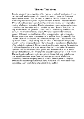 Tinnitus Treatment
Tinnitus treatment varies depending of the type and severity of your tinnitus. If you
have too much wax in your ears, for example, then simply removing the earwax
should stop the sounds. Thus, the secret to choose an effective treatment lies in
establishing the correct diagnosis for your condition. Available Tinnitus treatments:
1.Conventional treatments Medications Prescription medications are being used as
possible relief agents for tinnitus. They include antidepressants, anti convulsants, anti
histamines even anesthetics such as Lidocaine and more. Some of these drugs can
help patients to ease the symptoms of their tinnitus. Unfortunately, in most of the
cases, the benefits are temporary. Surgery One of the treatments for tinnitus is
surgery. Although it can be effective,... Show more content on Helpwriting.net ...
Tinnitus maskers and sound generators come in multiple forms. For example, they
can look like small hearing aids you can wear right at your ear. There are also table
top models like a CD player. In any case, the aim is to produce some background
sound, be a white noise sound or any other soft sound, to mask tinnitus. The attention
of the brain is drawn towards this background sound in such a way that the ear ringing
is still there but can barely be heard because of the background noise. Neuromonic
treatment This is a new sophisticated system. This treatment makes use of a small
device with headphones. The device creates a sound which is unique to each patient.
The sound contains pleasant music. According to this method, your brain learns a
new way of interpreting sound. Some patients experience some relief almost
immediately, but the whole program takes at least a 6 month period to complete.
3.Other stimulation therapies: Electrical nerve stimulation This treatment involves
transmitting a very small charge of electricity to the auditory
 