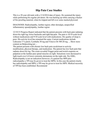 Hip Pain Case Studies
This is a 38 year old male with a 3/14/2014 date of injury. He sustained the injury
while performing his regular job duties. He was backing up while carrying a bucket
of fire proofing material, when he tripped and fell over some stacked plywood.
DIAGNOSIS: Radiculopathy, lumbar region; other dorsalgia, unspecified
inflammatory spondylopathy, lumbar region
12/18/15 Progress Report indicated that the patient presents with back pain radiating
down his right leg; lower backache and right hip pain. The pain is 10/10 scale level
without medications and 9/10 scale level with medications. His quality of sleep is
poor. His activity level has remained the same. Current medications include
Lidocaine 5 % patch, Cymbalta 30 mg and Vimovo Dr 500 20 mg. ... Show more
content on Helpwriting.net ...
The patient presents with chronic low back pain recalcitrant to activity
modification, physical therapy, and medication. The patient has low back pain that
radiates down his leg. The exam revealed Trigger point and twitch response on
palpation at the lumbar para spinal muscles on right. Sensations were decreased to
light touch over L4 lower extremity dermatome on the right side. Per ODG,
Radiculopathy is not an indication (however, if a patient has MPS plus
radiculopathy a TPI may be given to treat the MPS). In this case the patient clearly
has radiculopathy and MPS; a TPI may be given to treat his MPS. Medical necessity
of TPI has been established. Recommend
 