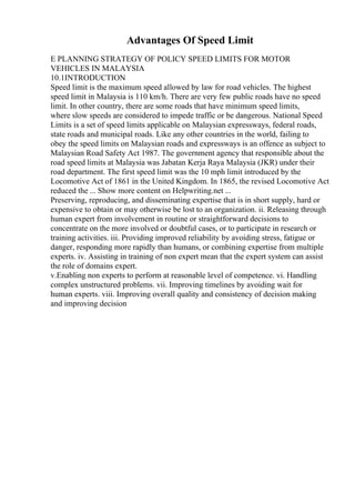 Advantages Of Speed Limit
E PLANNING STRATEGY OF POLICY SPEED LIMITS FOR MOTOR
VEHICLES IN MALAYSIA
10.1INTRODUCTION
Speed limit is the maximum speed allowed by law for road vehicles. The highest
speed limit in Malaysia is 110 km/h. There are very few public roads have no speed
limit. In other country, there are some roads that have minimum speed limits,
where slow speeds are considered to impede traffic or be dangerous. National Speed
Limits is a set of speed limits applicable on Malaysian expressways, federal roads,
state roads and municipal roads. Like any other countries in the world, failing to
obey the speed limits on Malaysian roads and expressways is an offence as subject to
Malaysian Road Safety Act 1987. The government agency that responsible about the
road speed limits at Malaysia was Jabatan Kerja Raya Malaysia (JKR) under their
road department. The first speed limit was the 10 mph limit introduced by the
Locomotive Act of 1861 in the United Kingdom. In 1865, the revised Locomotive Act
reduced the ... Show more content on Helpwriting.net ...
Preserving, reproducing, and disseminating expertise that is in short supply, hard or
expensive to obtain or may otherwise be lost to an organization. ii. Releasing through
human expert from involvement in routine or straightforward decisions to
concentrate on the more involved or doubtful cases, or to participate in research or
training activities. iii. Providing improved reliability by avoiding stress, fatigue or
danger, responding more rapidly than humans, or combining expertise from multiple
experts. iv. Assisting in training of non expert mean that the expert system can assist
the role of domains expert.
v.Enabling non experts to perform at reasonable level of competence. vi. Handling
complex unstructured problems. vii. Improving timelines by avoiding wait for
human experts. viii. Improving overall quality and consistency of decision making
and improving decision
 
