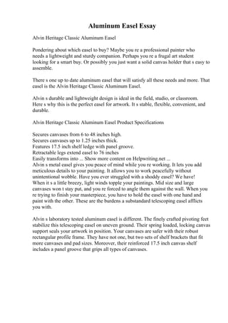 Aluminum Easel Essay
Alvin Heritage Classic Aluminum Easel
Pondering about which easel to buy? Maybe you re a professional painter who
needs a lightweight and sturdy companion. Perhaps you re a frugal art student
looking for a smart buy. Or possibly you just want a solid canvas holder that s easy to
assemble.
There s one up to date aluminum easel that will satisfy all these needs and more. That
easel is the Alvin Heritage Classic Aluminum Easel.
Alvin s durable and lightweight design is ideal in the field, studio, or classroom.
Here s why this is the perfect easel for artwork. It s stable, flexible, convenient, and
durable.
Alvin Heritage Classic Aluminum Easel Product Specifications
Secures canvases from 6 to 48 inches high.
Secures canvases up to 1.25 inches thick.
Features 17.5 inch shelf ledge with panel groove.
Retractable legs extend easel to 76 inches
Easily transforms into ... Show more content on Helpwriting.net ...
Alvin s metal easel gives you peace of mind while you re working. It lets you add
meticulous details to your painting. It allows you to work peacefully without
unintentional wobble. Have you ever struggled with a shoddy easel? We have!
When it s a little breezy, light winds topple your paintings. Mid size and large
canvases won t stay put, and you re forced to angle them against the wall. When you
re trying to finish your masterpiece, you have to hold the easel with one hand and
paint with the other. These are the burdens a substandard telescoping easel afflicts
you with.
Alvin s laboratory tested aluminum easel is different. The finely crafted pivoting feet
stabilize this telescoping easel on uneven ground. Their spring loaded, locking canvas
support seals your artwork in position. Your canvases are safer with their robust
rectangular profile frame. They have not one, but two sets of shelf brackets that fit
more canvases and pad sizes. Moreover, their reinforced 17.5 inch canvas shelf
includes a panel groove that grips all types of canvases.
 