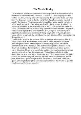 The Matrix Reality
The Matrix film describes a future in which reality perceived by humans is actually
the Matrix: a simulated reality. Thomas A. Anderson is a man carrying on with a
twofold life. One, working for a software company. Two, a hacker that is known as
Neo. The disclosure comes in that the world Neobelieved was genuine was real, is
actually the Matrix, a PC program created by machines with a specific end goal to
utilize people as batteries. Neo is instructed by Morpheus, (A man Neo has been
frantically attempting to discover in his present reality) to learn how to control the
Matrix. Morpheus feels Neo is the divinely selected individual The One , the person
who will set everybody free from the Matrix. Neo, alongside every other person
required in these missions, is continually being sought after by Agents, programs
whose job it is to segregate the individuals who hack into the... Show more content on
Helpwriting.net ...
This identifies with Neo, he settles on different decisions all through the film. For
instance, in scene 8, Neo settles on the decision to retreat and spare Morpheus
from the agents who are tormenting him to subsequently execute him. He has
faith in himself, in this manner, it is his motivation and purpose. In scene 6, the
Oracle lets him know that he needed to settle on the decision, to either spare his
life, or Morpheus. However, in scene 8, the audience can clearly see that the choice
is neither, which Jean Paul Sartre once said: That making no choice, is still a
choice. In scene 8, he is on top of the elevator with Trinity about to make the choice
to shoot the wire and sling him up to the top floor where Morpheus is on. At that
point, he reviews a quote from prior in his day that was said to him, There is no
spoon, intending to be receptive when trusting he can shoot the elevator to go up to
therefore, spare Morpheus, his entire
 