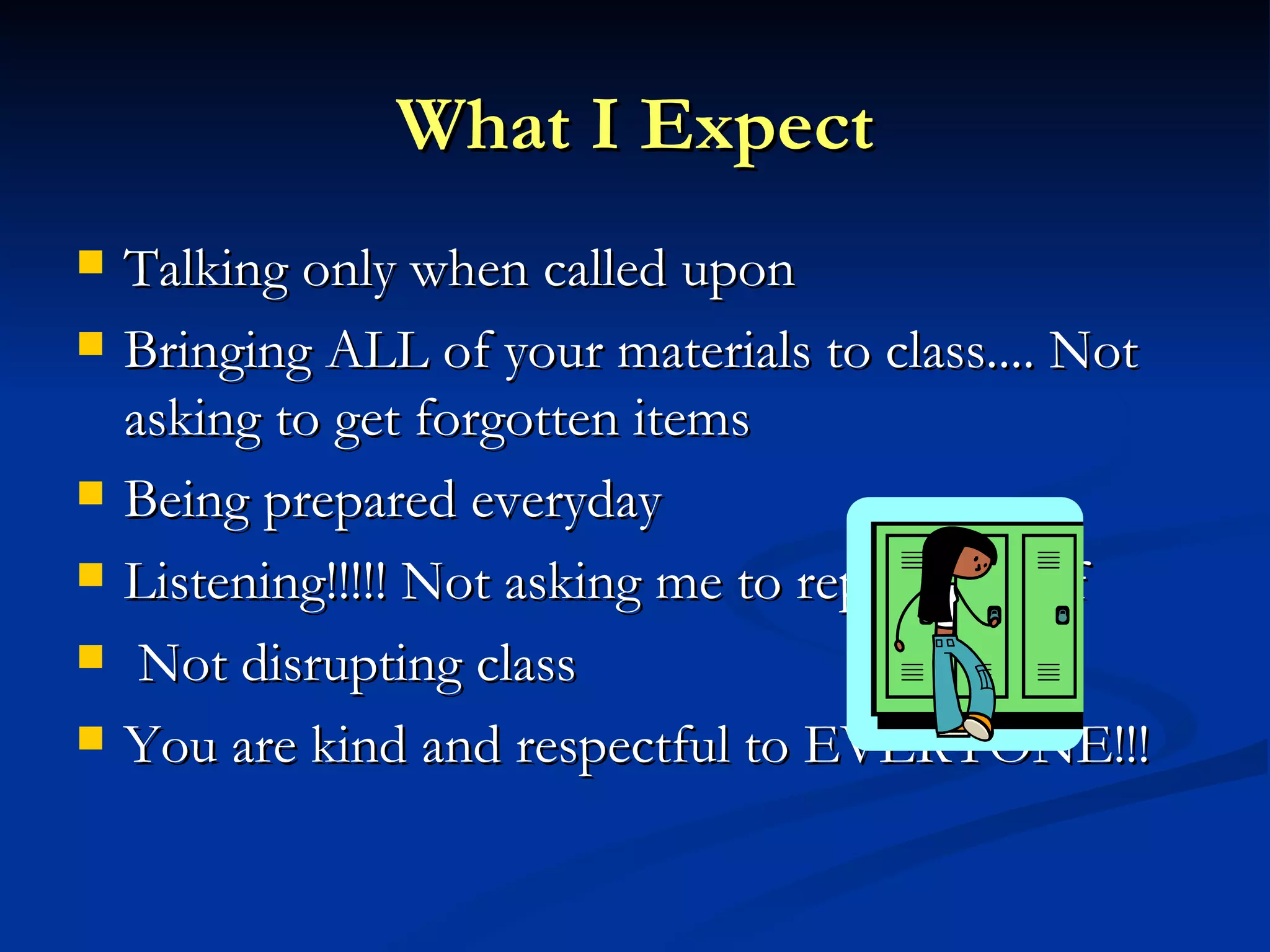 What I Expect Talking only when called upon Bringing ALL of your materials to class.... Not asking to get forgotten items Being prepared everyday Listening!!!!! Not asking me to repeat myself Not disrupting class You are kind and respectful to EVERYONE!!! 