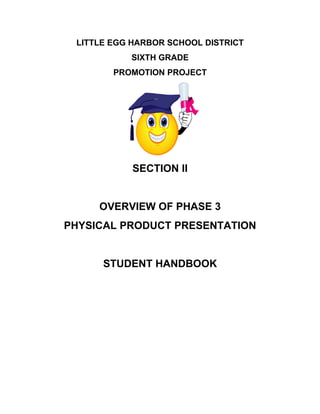 LITTLE EGG HARBOR SCHOOL DISTRICT
           SIXTH GRADE
        PROMOTION PROJECT




            SECTION II


     OVERVIEW OF PHASE 3
PHYSICAL PRODUCT PRESENTATION


      STUDENT HANDBOOK
 