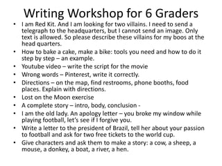 Writing Workshop for 6 Graders

• I am Red Kit. And I am looking for two villains. I need to send a
telegraph to the headquarters, but I cannot send an image. Only
text is allowed. So please describe these villains for my boos at the
head quarters.
• How to bake a cake, make a bike: tools you need and how to do it
step by step – an example.
• Youtube video – write the script for the movie
• Wrong words – Pinterest, write it correctly.
• Directions – on the map, find restrooms, phone booths, food
places. Explain with directions.
• Lost on the Moon exercise
• A complete story – intro, body, conclusion • I am the old lady. An apology letter – you broke my window while
playing football, let’s see if I forgive you.
• Write a letter to the president of Brazil, tell her about your passion
to football and ask for two free tickets to the world cup.
• Give characters and ask them to make a story: a cow, a sheep, a
mouse, a donkey, a boat, a river, a hen.

 