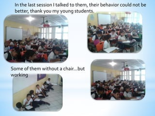 In the last session I talked to them, their behavior could not be 
better, thank you my young students. 
Some of them without a chair…but 
working 
