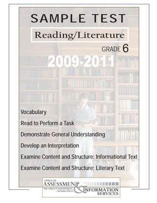 SAMPLE TEST
     Reading/Literature
                                  GRADE    6
             2009-2011

Vocabulary
Read to Perform a Task
Demonstrate General Understanding
Develop an Interpretation
Examine Content and Structure: Informational Text
Examine Content and Structure: Literary Text
 
