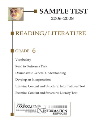 SAMPLE TEST
                            2006-2008


READING/LITERATURE


GRADE        6
Vocabulary

Read to Perform a Task

Demonstrate General Understanding

Develop an Interpretation

Examine Content and Structure: Informational Text

Examine Content and Structure: Literary Text
 