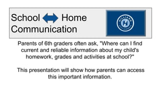 School Home
Communication
Parents of 6th graders often ask, "Where can I find
current and reliable information about my child's
homework, grades and activities at school?"
This presentation will show how parents can access
this important information.
 