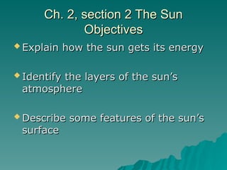 Ch. 2, section 2 The Sun
Ch. 2, section 2 The Sun
Objectives
Objectives
 Explain how the sun gets its energy
Explain how the sun gets its energy
 Identify the layers of the sun’s
Identify the layers of the sun’s
atmosphere
atmosphere
 Describe some features of the sun’s
Describe some features of the sun’s
surface
surface
 