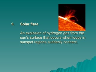 9.
9. Solar flare
Solar flare
An explosion of hydrogen gas from the
An explosion of hydrogen gas from the
sun’s surface that occurs when loops in
sun’s surface that occurs when loops in
sunspot regions suddenly connect.
sunspot regions suddenly connect.
 
