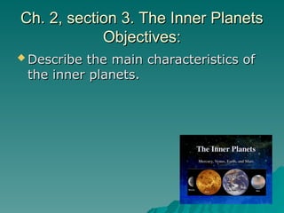Ch. 2, section 3. The Inner Planets
Ch. 2, section 3. The Inner Planets
Objectives:
Objectives:
 Describe the main characteristics of
Describe the main characteristics of
the inner planets.
the inner planets.
 