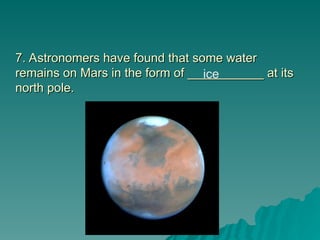 7. Astronomers have found that some water
7. Astronomers have found that some water
remains on Mars in the form of ___________ at its
remains on Mars in the form of ___________ at its
north pole.
north pole.
ice
 