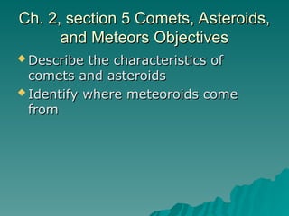 Ch. 2, section 5 Comets, Asteroids,
Ch. 2, section 5 Comets, Asteroids,
and Meteors Objectives
and Meteors Objectives
 Describe the characteristics of
Describe the characteristics of
comets and asteroids
comets and asteroids
 Identify where meteoroids come
Identify where meteoroids come
from
from
 