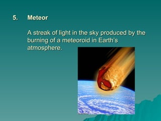 5.
5. Meteor
Meteor
A streak of light in the sky produced by the
A streak of light in the sky produced by the
burning of a meteoroid in Earth’s
burning of a meteoroid in Earth’s
atmosphere.
atmosphere.
 