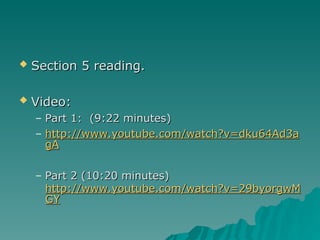  Section 5 reading.
Section 5 reading.
 Video:
Video:
– Part 1: (9:22 minutes)
Part 1: (9:22 minutes)
– http://www.youtube.com/watch?v=dku64Ad3a
http://www.youtube.com/watch?v=dku64Ad3a
gA
gA
– Part 2 (10:20 minutes)
Part 2 (10:20 minutes)
http://www.youtube.com/watch?v=29byorgwM
http://www.youtube.com/watch?v=29byorgwM
GY
GY
 