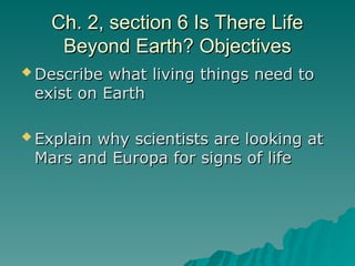 Ch. 2, section 6 Is There Life
Ch. 2, section 6 Is There Life
Beyond Earth? Objectives
Beyond Earth? Objectives
 Describe what living things need to
Describe what living things need to
exist on Earth
exist on Earth
 Explain why scientists are looking at
Explain why scientists are looking at
Mars and Europa for signs of life
Mars and Europa for signs of life
 