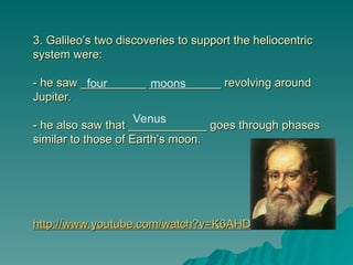 3. Galileo’s two discoveries to support the heliocentric
3. Galileo’s two discoveries to support the heliocentric
system were:
system were:
- he saw __________ ___________ revolving around
- he saw __________ ___________ revolving around
Jupiter.
Jupiter.
- he also saw that ____________ goes through phases
- he also saw that ____________ goes through phases
similar to those of Earth’s moon.
similar to those of Earth’s moon.
http://www.youtube.com/watch?v=K6AHDhmJXKo
http://www.youtube.com/watch?v=K6AHDhmJXKo
four moons
Venus
 