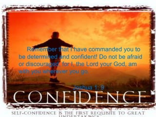 Remember that I have commanded you to
be determined and confident! Do not be afraid
or discouraged, for I, the Lord your God, am
with you wherever you go.

                   Joshua 1: 9
 