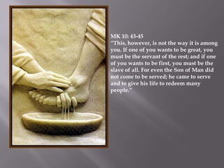 MK 10: 43-45
“This, however, is not the way it is among
you. If one of you wants to be great, you
must be the servant of the rest; and if one
of you wants to be first, you must be the
slave of all. For even the Son of Man did
not come to be served; he came to serve
and to give his life to redeem many
people.”
 