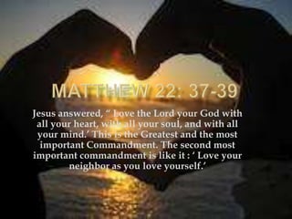 Jesus answered, “ Love the Lord your God with
 all your heart, with all your soul, and with all
 your mind.‟ This is the Greatest and the most
  important Commandment. The second most
important commandment is like it : „ Love your
        neighbor as you love yourself.‟
 