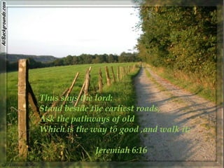 Thus says the lord:
Stand beside the earliest roads,
Ask the pathways of old
Which is the way to good ,and walk it;

              Jeremiah 6:16
 
