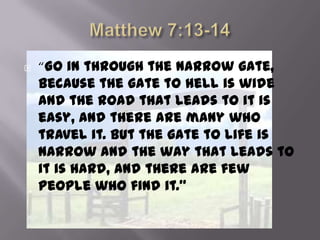    “Go in through the narrow gate,
    because the gate to hell is wide
    and the road that leads to it is
    easy, and there are many who
    travel it. But the gate to life is
    narrow and the way that leads to
    it is hard, and there are few
    people who find it.”
 