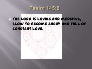    The Lord is loving and merciful,
    slow to become angry and full of
    constant love.
 