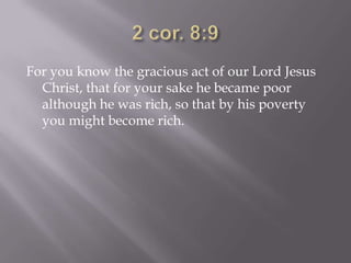 For you know the gracious act of our Lord Jesus
  Christ, that for your sake he became poor
  although he was rich, so that by his poverty
  you might become rich.
 