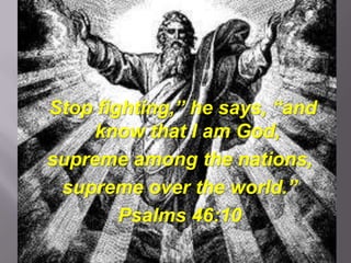 “Stop fighting,” he says, “and
      know that I am God,
 supreme among the nations,
  supreme over the world.”
         Psalms 46:10
 