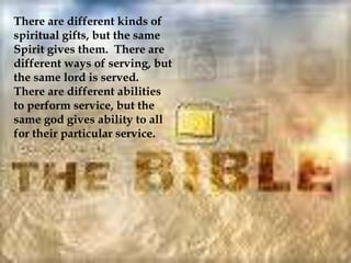 There are different kinds of
spiritual gifts, but the same
Spirit gives them. There are
different ways of serving, but
the same lord is served.
There are different abilities
to perform service, but the
same god gives ability to all
for their particular service.
 