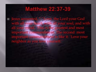   Jesus answered, “ „ Love the Lord your God
    with all your heart, with all your soul, and with
    all your mind.‟ This is the greatest and most
    important commandment. The second most
    important commandment is like it: „Love your
    neighbor as you love yourself.‟
 