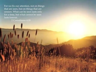 For we fix our attention, not on things
that are seen, but on things that are
unseen. What can be seen lasts only
for a time, but what cannot be seen
lasts forever.
        2 Corinthians 4:18
 