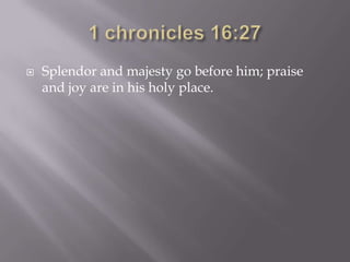    Splendor and majesty go before him; praise
    and joy are in his holy place.
 