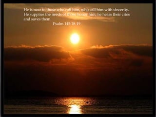 He is near to those who call him, who call him with sincerity.
He supplies the needs of those honor him; he hears their cries
and saves them.
                 Psalm 145:18-19
 