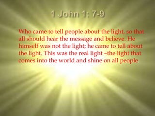 Who came to tell people about the light, so that
all should hear the message and believe. He
himself was not the light; he came to tell about
the light. This was the real light –the light that
comes into the world and shine on all people.
 