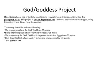 God/Goddess Project Directions:  choose one of the following Gods to research; you will then need to write a  five paragraph essay . This project is  due on September 30 th .  It should be neatly written or typed, using letter size 12 and Times New Roman font.  Your essay should include the following: The reason you chose the God/ Goddess=25 points Some interesting facts about your God/ Goddess=25 points The reason why the God/ Goddess is important to Ancient Egyptians=25 points How does this God relate/ identify to you and your personality=25 points Total points= 100 