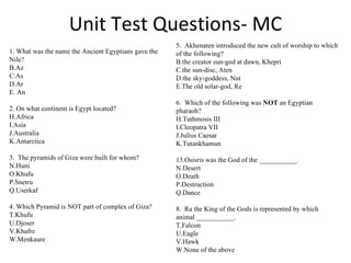 Unit Test Questions- MC 5.  Akhenaten introduced the new cult of worship to which of the following? the creator sun-god at dawn, Khepri  the sun-disc, Aten the sky-goddess, Nut The old solar-god, Re 6.  Which of the following was  NOT  an Egyptian pharaoh? Tuthmosis III Cleopatra VII Julius Caesar  Tutankhamun Osisris was the God of the ___________. Desert Death Destruction Dance 8.  Ra the King of the Gods is represented by which animal ___________. Falcon Eagle  Hawk  None of the above 1. What was the name the Ancient Egyptians gave the Nile? Az  As Ar An 2. On what continent is Egypt located? Africa Asia Australia Antarctica 3.  The pyramids of Giza were built for whom? Huni  Khufu  Snetru Userkaf 4. Which Pyramid is NOT part of complex of Giza? Khufu Djoser Khafre Menkaure 