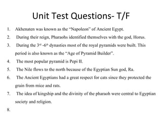 Unit Test Questions- T/F Akhenaten was known as the “Napoleon” of Ancient Egypt.  During their reign, Pharaohs identified themselves with the god, Horus. During the 3 rd  -6 th  dynasties most of the royal pyramids were built. This period is also known as the “Age of Pyramid Builder”.  The most popular pyramid is Pepi II. The Nile flows to the north because of the Egyptian Sun god, Ra.  The Ancient Egyptians had a great respect for cats since they protected the grain from mice and rats. The idea of kingship and the divinity of the pharaoh were central to Egyptian society and religion.  