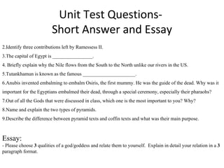 Unit Test Questions-  Short Answer and Essay Identify three contributions left by Ramessess II. The capital of Egypt is ________________.  Briefly explain why the Nile flows from the South to the North unlike our rivers in the US. Tutankhamun is known as the famous _____________________. Anubis invented embalming to embalm Osiris, the first mummy. He was the guide of the dead. Why was it important for the Egyptians embalmed their dead, through a special ceremony, especially their pharaohs?  Out of all the Gods that were discussed in class, which one is the most important to you? Why? Name and explain the two types of pyramids. Describe the difference between pyramid texts and coffin texts and what was their main purpose. Essay: - Please choose  3  qualities of a god/goddess and relate them to yourself.  Explain in detail your relation in a  3  paragraph format.  