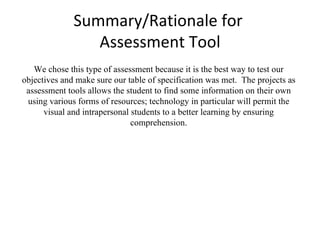 Summary/Rationale for  Assessment Tool We chose this type of assessment because it is the best way to test our objectives and make sure our table of specification was met.  The projects as assessment tools allows the student to find some information on their own using various forms of resources; technology in particular will permit the visual and intrapersonal students to a better learning by ensuring comprehension. 