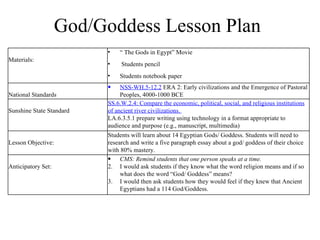 God/Goddess Lesson Plan Materials: “  The Gods in Egypt” Movie Students pencil Students notebook paper National Standards NSS-WH.5-12.2  ERA 2: Early civilizations and the Emergence of Pastoral Peoples, 4000-1000 BCE Sunshine State Standard SS.6.W.2.4: Compare the economic, political, social, and religious institutions of ancient river civilizations.  LA.6.3.5.1 prepare writing using technology in a format appropriate to audience and purpose (e.g., manuscript, multimedia) Lesson Objective: Students will learn about 14 Egyptian Gods/ Goddess. Students will need to research and write a five paragraph essay about a god/ goddess of their choice with 80% mastery.  Anticipatory Set: CMS: Remind students that one person speaks at a time.  I would ask students if they know what the word religion means and if so what does the word “God/ Goddess” means? I would then ask students how they would feel if they knew that Ancient Egyptians had a 114 God/Goddess. 
