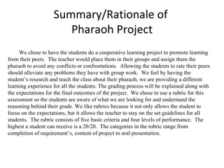 Summary/Rationale of  Pharaoh Project We chose to have the students do a cooperative learning project to promote learning from their peers.  The teacher would place them in their groups and assign them the pharaoh to avoid any conflicts or confrontations.  Allowing the students to rate their peers should alleviate any problems they have with group work.  We feel by having the student’s research and teach the class about their pharaoh, we are providing a different learning experience for all the students. The grading process will be explained along with the expectations for the final outcomes of the project.  We chose to use a rubric for this assessment so the students are aware of what we are looking for and understand the reasoning behind their grade. We like rubrics because it not only allows the student to focus on the expectations, but it allows the teacher to stay on the set guidelines for all students.  The rubric consists of five basic criteria and four levels of performance.  The highest a student can receive is a 20/20.  The categories in the rubric range from completion of requirement’s, content of project to oral presentation.  