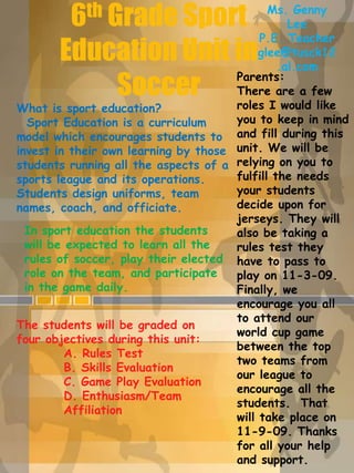 Ms. Genny  Lee P.E. Teacher glee@tusck12.al.com 6th Grade Sport Education Unit in Soccer Parents:  There are a few roles I would like you to keep in mind and fill during this unit. We will be relying on you to fulfill the needs your students decide upon for jerseys. They will also be taking a rules test they have to pass to play on 11-3-09. Finally, we encourage you all to attend our world cup game between the top two teams from our league to encourage all the students.  That will take place on 11-9-09. Thanks for all your help and support.  What is sport education?  Sport Education is a curriculum model which encourages students to invest in their own learning by those students running all the aspects of a sports league and its operations. Students design uniforms, team names, coach, and officiate.   In sport education the students will be expected to learn all the rules of soccer, play their elected role on the team, and participate in the game daily.   The students will be graded on four objectives during this unit: A. Rules Test B. Skills Evaluation C. Game Play Evaluation D. Enthusiasm/Team 	Affiliation 
