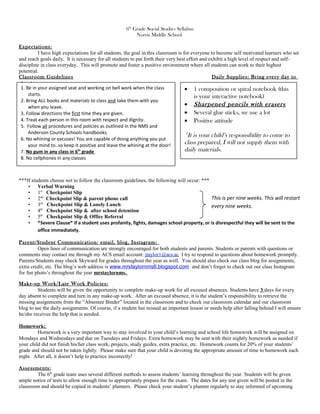 6th
Grade Social Studies Syllabus
Norris Middle School
Expectations:
I have high expectations for all students, the goal in this classroom is for everyone to become self motivated learners who set
and reach goals daily. It is necessary for all students to put forth their very best effort and exhibit a high level of respect and self-
discipline in class everyday. This will promote and foster a positive environment where all students can work to their highest
potential.
Classroom Guidelines Daily Supplies: Bring every day to
class!
***If students choose not to follow the classroom guidelines, the following will occur: ***
• Verbal Warning
• 1st
Checkpoint Slip
• 2nd
Checkpoint Slip & parent phone call
• 3rd
Checkpoint Slip & Lonely Lunch
• 4th
Checkpoint Slip & after school detention
• 5th
Checkpoint Slip & Office Referral
• *Severe Clause* if a student uses profanity, fights, damages school property, or is disrespectful they will be sent to the
office immediately.
Parent/Student Communication: email, blog, Instagram:
Open lines of communication are strongly encouraged for both students and parents. Students or parents with questions or
comments may contact me through my ACS email account: jtaylor1@acs.ac I try to respond to questions about homework promptly.
Parents/Students may check Skyward for grades throughout the year as well. You should also check our class blog for assignments,
extra credit, etc. The blog’s web address is www.mrstaylornms6.blogspot.com and don’t forget to check out our class Instagram
for fun photo’s throughout the year mrstaylornms.
Make-up Work/Late Work Policies:
Students will be given the opportunity to complete make-up work for all excused absences. Students have 3 days for every
day absent to complete and turn in any make-up work. After an excused absence, it is the student’s responsibility to retrieve the
missing assignments from the “Absentee Binder” located in the classroom and to check our classroom calendar and our classroom
blog to see the daily assignments. Of course, if a student has missed an important lesson or needs help after falling behind I will ensure
he/she receives the help that is needed.
Homework:
Homework is a very important way to stay involved in your child’s learning and school life homework will be assigned on
Mondays and Wednesdays and due on Tuesdays and Fridays. Extra homework may be sent with their nightly homework as needed if
your child did not finish his/her class work, projects, study guides, extra practice, etc. Homework counts for 20% of your students’
grade and should not be taken lightly. Please make sure that your child is devoting the appropriate amount of time to homework each
night. After all, it doesn’t help to practice incorrectly!
Assessments:
The 6th
grade team uses several different methods to assess students’ learning throughout the year. Students will be given
ample notice of tests to allow enough time to appropriately prepare for the exam. The dates for any test given will be posted in the
classroom and should be copied in students’ planners. Please check your student’s planner regularly to stay informed of upcoming
• 1 composition or spiral notebook (this
is your interactive notebook)
• Sharpened pencils with erasers
• Several glue sticks, we use a lot
• Positive attitude
*It is your child’s responsibility to come to
class prepared, I will not supply them with
daily materials.
1. Be in your assigned seat and working on bell work when the class
starts.
2. Bring ALL books and materials to class and take them with you
when you leave.
3. Follow directions the first time they are given.
4. Treat each person in this room with respect and dignity.
5. Follow all procedures and policies as outlined in the NMS and
Anderson County Schools handbooks.
6. No whining or excuses! You are capable of doing anything you put
your mind to..so keep it positive and leave the whining at the door!
7. No gum in any class in 6th
grade
8. No cellphones in any classes
This is per nine weeks. This will restart
every nine weeks.
 