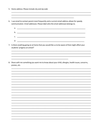5. Home address: Please include city and zip code
____________________________________________________________________________________
____________________________________________________________________________________
__________________________________________________________________
6. I use email to contact parent most frequently and a current email address allows for speedy
communication. Email addresses: Please label who the email addresses belongs to.
a. ________________________________________________________________________
b. ________________________________________________________________________
c. ________________________________________________________________________
d. _______________________________________________________________________
7. Is there anything going on at home that you would like us to be aware of that might affect your
students’ progress at school?
____________________________________________________________________________________
____________________________________________________________________________________
____________________________________________________________________________________
____________________________________________________________
8. Share with me something you want me to know about your child, allergies, health issues, concerns,
praises, etc.
____________________________________________________________________________________
____________________________________________________________________________________
____________________________________________________________________________________
____________________________________________________________________________________
____________________________________________________________________________________
____________________________________________________________________________________
____________________________________________________________________________________
____________________________________________________________________________________
____________________________________________________________________________________
____________________________________________________________________________________
____________________________________________________________________________________
____________________________________________________________________________________
____________________________________________________________________________________
____________________________________________________________________________________
____________________________________________________________________________________
____________________________________________________________________________________
____________________________________________________________________________________
____________________________________________________________________________________
____________________________________________________________________________________
____________________________________________________________________________________
 