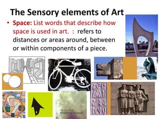The Sensory elements of Art
• Space: List words that describe how
space is used in art. : refers to
distances or areas around, between
or within components of a piece.
 