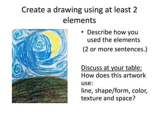 Create a drawing using at least 2
elements
• Describe how you
used the elements
(2 or more sentences.)
Discuss at your table:
How does this artwork
use:
line, shape/form, color,
texture and space?
 