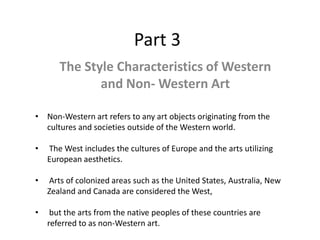 Part 3
The Style Characteristics of Western
and Non- Western Art
• Non-Western art refers to any art objects originating from the
cultures and societies outside of the Western world.
• The West includes the cultures of Europe and the arts utilizing
European aesthetics.
• Arts of colonized areas such as the United States, Australia, New
Zealand and Canada are considered the West,
• but the arts from the native peoples of these countries are
referred to as non-Western art.
 