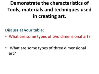 Demonstrate the characteristics of
Tools, materials and techniques used
in creating art.
Discuss at your table:
• What are some types of two dimensional art?
• What are some types of three dimensional
art?
 